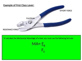 Example of First Class Lever:
FULCRUM
EFFORT FORCE
RESISTANCE FORCE
To calculate the Mechanical Advantage of a lever you must use the following formula:
MA= FR
FE
 