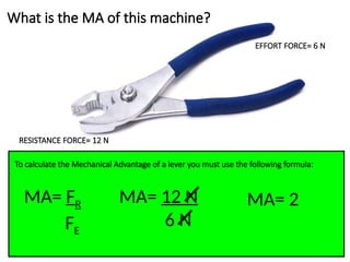 What is the MA of this machine?
EFFORT FORCE= 6 N
RESISTANCE FORCE= 12 N
To calculate the Mechanical Advantage of a lever you must use the following formula:
MA= FR
FE
MA= 12 N
6 N
MA= 2
 