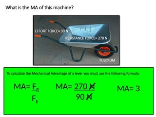 What is the MA of this machine?
To calculate the Mechanical Advantage of a lever you must use the following formula:
MA= FR
FE
EFFORT FORCE= 90 N
RESISTANCE FORCE= 270 N
FULCRUM
MA= 270 N
90 N
MA= 3
 