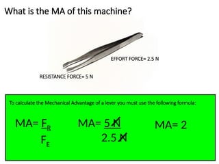 What is the MA of this machine?
EFFORT FORCE= 2.5 N
RESISTANCE FORCE= 5 N
To calculate the Mechanical Advantage of a lever you must use the following formula:
MA= FR
FE
MA= 5 N
2.5 N
MA= 2
 
