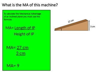 What is the MA of this machine?
To calculate the Mechanical Advantage
of an inclined plane you must use this
formula:
MA= Length of IP
Height of IP
27 cm
3 cm
MA= 27 cm
3 cm
MA= 9
 