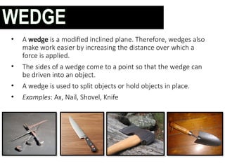 • A wedge is a modified inclined plane. Therefore, wedges also
make work easier by increasing the distance over which a
force is applied.
• The sides of a wedge come to a point so that the wedge can
be driven into an object.
• A wedge is used to split objects or hold objects in place.
• Examples: Ax, Nail, Shovel, Knife
WEDGE
 