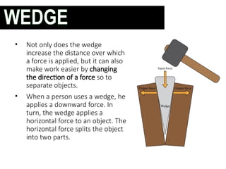 • Not only does the wedge
increase the distance over which
a force is applied, but it can also
make work easier by changing
the direction of a force so to
separate objects.
• When a person uses a wedge, he
applies a downward force. In
turn, the wedge applies a
horizontal force to an object. The
horizontal force splits the object
into two parts.
WEDGE
 