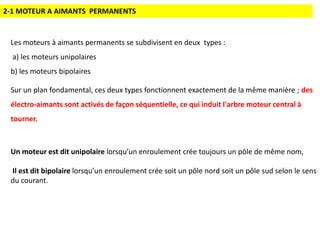 2-1 MOTEUR A AIMANTS PERMANENTS
Les moteurs à aimants permanents se subdivisent en deux types :
a) les moteurs unipolaires
b) les moteurs bipolaires
Sur un plan fondamental, ces deux types fonctionnent exactement de la même manière ; des
électro-aimants sont activés de façon séquentielle, ce qui induit l'arbre moteur central à
tourner.
Un moteur est dit unipolaire lorsqu’un enroulement crée toujours un pôle de même nom,
Il est dit bipolaire lorsqu’un enroulement crée soit un pôle nord soit un pôle sud selon le sens
du courant.
 