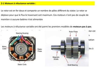 Le rotor est en fer doux et comporte un nombre de pôles différent du stator. Le rotor se
déplace pour que le flux le traversant soit maximum. Ces moteurs n'ont pas de couple de
maintien si aucune bobine n'est alimentée
Les moteurs à réluctance variable ont été parmi les premiers modèles de moteurs pas à pas.
Actuellement, ils sont rencontrés et utilisez assez rarement. Dans ce type de moteur, le rotor est
constitué de plusieurs dents en fer doux. Lorsque les bobines du stator sont alimentées en
courant continu, la dent du rotor est attirée par le champ magnétique. Grâce à la commutation
séquentielle, le rotor tourne selon l'angle déterminé par la structure du moteur.
Les moteurs de ce type, bien que de leur construction soit simple et bien qu’ils soient faciles à
contrôler, ont une faible résolution et un faible couple
2-1 Moteurs à réluctance variable :
 