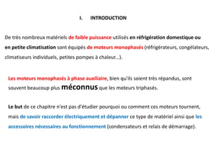 I. INTRODUCTION
De très nombreux matériels de faible puissance utilisés en réfrigération domestique ou
en petite climatisation sont équipés de moteurs monophasés (réfrigérateurs, congélateurs,
climatiseurs individuels, petites pompes à chaleur...).
Les moteurs monophasés à phase auxiliaire, bien qu'ils soient très répandus, sont
souvent beaucoup plus méconnusque les moteurs triphasés.
Le but de ce chapitre n'est pas d'étudier pourquoi ou comment ces moteurs tournent,
mais de savoir raccorder électriquement et dépanner ce type de matériel ainsi que les
accessoires nécessaires au fonctionnement (condensateurs et relais de démarrage).
 