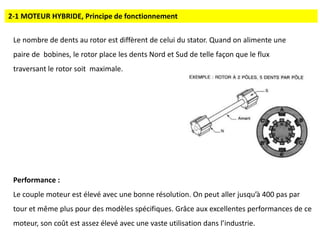 2-1 MOTEUR HYBRIDE, Principe de fonctionnement
Le nombre de dents au rotor est diffèrent de celui du stator. Quand on alimente une
paire de bobines, le rotor place les dents Nord et Sud de telle façon que le flux
traversant le rotor soit maximale.
Performance :
Le couple moteur est élevé avec une bonne résolution. On peut aller jusqu’à 400 pas par
tour et même plus pour des modèles spécifiques. Grâce aux excellentes performances de ce
moteur, son coût est assez élevé avec une vaste utilisation dans l’industrie.
 