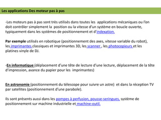 Les applications Des moteur pas à pas
-Les moteurs pas à pas sont très utilisés dans toutes les applications mécaniques ou l’on
doit contrôler simplement la position ou la vitesse d’un système en boucle ouverte,
typiquement dans les systèmes de positionnement et d'indexation.
Par exemple utilisés en robotique (positionnement des axes, vitesse variable du robot),
les imprimantes classiques et imprimantes 3D, les scanner , les photocopieurs et les
platines vinyle de DJ.
-En informatique (déplacement d’une tête de lecture d’une lecture, déplacement de la tête
d’impression, avance du papier pour les imprimantes)
En astronomie (positionnement du télescope pour suivre un astre) et dans la réception TV
par satellites (positionnement d’une parabole).
Ils sont présents aussi dans les pompes à perfusion, pousse-seringues, système de
positionnement sur machine industrielle et machine-outil.
 