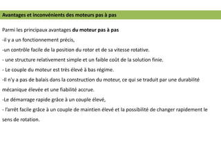 Parmi les principaux avantages du moteur pas à pas
-il y a un fonctionnement précis,
-un contrôle facile de la position du rotor et de sa vitesse rotative.
- une structure relativement simple et un faible coût de la solution finie.
- Le couple du moteur est très élevé à bas régime.
-Il n'y a pas de balais dans la construction du moteur, ce qui se traduit par une durabilité
mécanique élevée et une fiabilité accrue.
-Le démarrage rapide grâce à un couple élevé,
- l’arrêt facile grâce à un couple de maintien élevé et la possibilité de changer rapidement le
sens de rotation.
Avantages et inconvénients des moteurs pas à pas
 