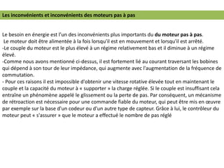 Le besoin en énergie est l’un des inconvénients plus importants du du moteur pas à pas.
Le moteur doit être alimentée à la fois lorsqu'il est en mouvement et lorsqu'il est arrêté.
-Le couple du moteur est le plus élevé à un régime relativement bas et il diminue à un régime
élevé.
-Comme nous avons mentionné ci-dessus, il est fortement lié au courant traversant les bobines
qui dépend à son tour de leur impédance, qui augmente avec l'augmentation de la fréquence de
commutation.
- Pour ces raisons il est impossible d'obtenir une vitesse rotative élevée tout en maintenant le
couple et la capacité du moteur à « supporter » la charge réglée. Si le couple est insuffisant cela
entraîne un phénomène appelé le glissement ou la perte de pas. Par conséquent, un mécanisme
de rétroaction est nécessaire pour une commande fiable du moteur, qui peut être mis en œuvre
par exemple sur la base d'un codeur ou d'un autre type de capteur. Grâce à lui, le contrôleur du
moteur peut « s'assurer » que le moteur a effectué le nombre de pas réglé
Les inconvénients et inconvénients des moteurs pas à pas
 