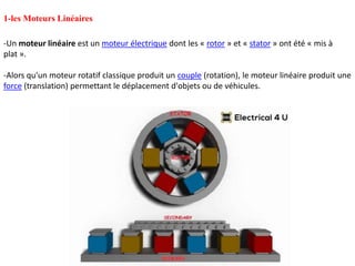-Un moteur linéaire est un moteur électrique dont les « rotor » et « stator » ont été « mis à
plat ».
-Alors qu'un moteur rotatif classique produit un couple (rotation), le moteur linéaire produit une
force (translation) permettant le déplacement d'objets ou de véhicules.
1-les Moteurs Linéaires
 