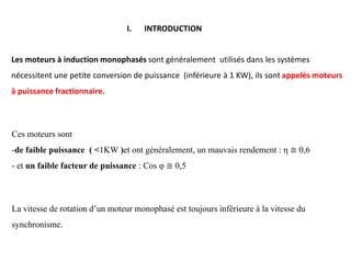I. INTRODUCTION
La vitesse de rotation d’un moteur monophasé est toujours inférieure à la vitesse du
synchronisme.
Ces moteurs sont
-de faible puissance ( <1KW )et ont généralement, un mauvais rendement : η ≅ 0,6
- et un faible facteur de puissance : Cos φ ≅ 0,5
Les moteurs à induction monophasés sont généralement utilisés dans les systèmes
nécessitent une petite conversion de puissance (inférieure à 1 KW), ils sont appelés moteurs
à puissance fractionnaire.
 