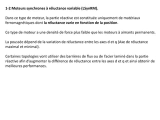 1-2 Moteurs synchrones à réluctance variable (LSynRM).
Dans ce type de moteur, la partie réactive est constituée uniquement de matériaux
ferromagnétiques dont la réluctance varie en fonction de la position.
Ce type de moteur a une densité de force plus faible que les moteurs à aimants permanents.
La poussée dépend de la variation de réluctance entre les axes d et q (Axe de réluctance
maximal et minimal).
Certaines topologies vont utiliser des barrières de flux ou de l’acier laminé dans la partie
réactive afin d’augmenter la différence de réluctance entre les axes d et q et ainsi obtenir de
meilleures performances.
 
