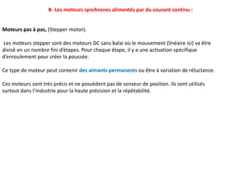 B- Les moteurs synchrones alimentés par du courant continu :
Moteurs pas à pas, (Stepper motor).
Les moteurs stepper sont des moteurs DC sans balai où le mouvement (linéaire ici) va être
divisé en un nombre fini d’étapes. Pour chaque étape, il y a une activation spécifique
d’enroulement pour créer la poussée.
Ce type de moteur peut contenir des aimants permanents ou être à variation de réluctance.
Ces moteurs sont très précis et ne possèdent pas de senseur de position. Ils sont utilisés
surtout dans l’industrie pour la haute précision et la répétabilité.
 