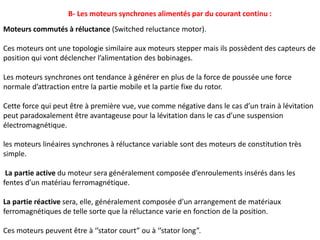 B- Les moteurs synchrones alimentés par du courant continu :
Moteurs commutés à réluctance (Switched reluctance motor).
Ces moteurs ont une topologie similaire aux moteurs stepper mais ils possèdent des capteurs de
position qui vont déclencher l’alimentation des bobinages.
Les moteurs synchrones ont tendance à générer en plus de la force de poussée une force
normale d’attraction entre la partie mobile et la partie fixe du rotor.
Cette force qui peut être à première vue, vue comme négative dans le cas d’un train à lévitation
peut paradoxalement être avantageuse pour la lévitation dans le cas d’une suspension
électromagnétique.
les moteurs linéaires synchrones à réluctance variable sont des moteurs de constitution très
simple.
La partie active du moteur sera généralement composée d’enroulements insérés dans les
fentes d’un matériau ferromagnétique.
La partie réactive sera, elle, généralement composée d’un arrangement de matériaux
ferromagnétiques de telle sorte que la réluctance varie en fonction de la position.
Ces moteurs peuvent être à ‘’stator court” ou à ‘’stator long”.
 
