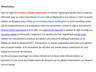 Motorisation
Dans le cadre d'un moteur linéaire asynchrone, le champ magnétique généré dans la voie est
alternatif, avec au moins trois phases et une onde se déplaçant à une vitesse v1. Dans la partie
mobile, le récepteur peut n'être qu'une simple plaque conductrice, ou brins parallèles entre
eux (et perpendiculaires à la trajectoire) reliés aux extrémités, comme la cage à écureuil d'un
moteur rotatif asynchrone mise à plat. Les courants de Foucault (si plaque ou tige en long), ou
courants induits (si barreaux), s'opposant à la variation de flux magnétique (loi de Lenz),
mettent en mouvement le tracteur, qui atteint une vitesse v2 atteignant presque v1 (la
différence étant le glissement)[N 1]. Inversement, le champ magnétique peut être aussi généré
dans la partie mobile, et le secondaire (le rail) être une simple plaque conductrice où sont
induits les courants de Foucault.
Un des principaux avantages du moteur linéaire est sa force à des vitesses faibles, sa
précision, et une usure plus faible (moins de contacts, car on obtient directement une force et
non un couple
 