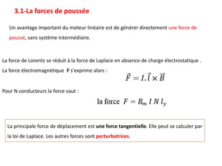 La principale force de déplacement est une force tangentielle. Elle peut se calculer par
la loi de Laplace. Les autres forces sont perturbatrices.
3.1-La forces de poussée
Un avantage important du moteur linéaire est de générer directement une force de
poussé, sans système intermédiaire.
La force de Lorentz se réduit à la force de Laplace en absence de charge électrostatique .
La force électromagnétique F s'exprime alors :
Pour N conducteurs la force vaut :
 