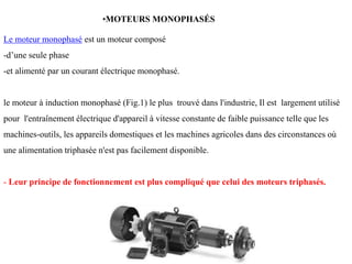 Le moteur monophasé est un moteur composé
-d’une seule phase
-et alimenté par un courant électrique monophasé.
le moteur à induction monophasé (Fig.1) le plus trouvé dans l'industrie, Il est largement utilisé
pour l'entraînement électrique d'appareil à vitesse constante de faible puissance telle que les
machines-outils, les appareils domestiques et les machines agricoles dans des circonstances où
une alimentation triphasée n'est pas facilement disponible.
- Leur principe de fonctionnement est plus compliqué que celui des moteurs triphasés.
•MOTEURS MONOPHASÉS
 