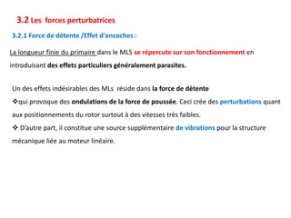 3.2 Les forces perturbatrices
La longueur finie du primaire dans le MLS se répercute sur son fonctionnement en
introduisant des effets particuliers généralement parasites.
3.2.1 Force de détente /Effet d'encoches :
Un des effets indésirables des MLs réside dans la force de détente
qui provoque des ondulations de la force de poussée. Ceci crée des perturbations quant
aux positionnements du rotor surtout à des vitesses très faibles.
 D’autre part, il constitue une source supplémentaire de vibrations pour la structure
mécanique liée au moteur linéaire.
 