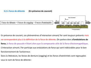 En présence de courant, ces phénomènes d’interaction aimant/ fer sont toujours présents mais
ne correspondent plus à la définition de la force de détente. On parlera donc d’ondulations de
force, la force de poussée n’étant alors que la composante utile de la force électromagnétique.
L’interaction aimant / fer participe aux ondulations de force qui sont indésirables pour le bon
fonctionnement de l’actionneur.
Dans la littérature, les forces de denture (cogging) et les forces d’extrémités sont regroupées
sous le nom de force de détente :
3.2.1 Force de détente (En présence de courant)
 