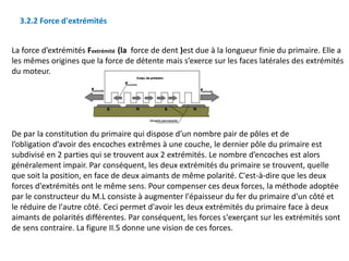 La force d’extrémités Fextrémité (la force de dent )est due à la longueur finie du primaire. Elle a
les mêmes origines que la force de détente mais s’exerce sur les faces latérales des extrémités
du moteur.
De par la constitution du primaire qui dispose d’un nombre pair de pôles et de
l’obligation d’avoir des encoches extrêmes à une couche, le dernier pôle du primaire est
subdivisé en 2 parties qui se trouvent aux 2 extrémités. Le nombre d’encoches est alors
généralement impair. Par conséquent, les deux extrémités du primaire se trouvent, quelle
que soit la position, en face de deux aimants de même polarité. C'est-à-dire que les deux
forces d'extrémités ont le même sens. Pour compenser ces deux forces, la méthode adoptée
par le constructeur du M.L consiste à augmenter l'épaisseur du fer du primaire d'un côté et
le réduire de l'autre côté. Ceci permet d'avoir les deux extrémités du primaire face à deux
aimants de polarités différentes. Par conséquent, les forces s'exerçant sur les extrémités sont
de sens contraire. La figure II.5 donne une vision de ces forces.
3.2.2 Force d'extrémités
 