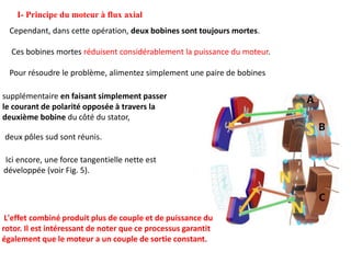 I- Principe du moteur à flux axial
L'effet combiné produit plus de couple et de puissance du
rotor. Il est intéressant de noter que ce processus garantit
également que le moteur a un couple de sortie constant.
Cependant, dans cette opération, deux bobines sont toujours mortes.
Ces bobines mortes réduisent considérablement la puissance du moteur.
Pour résoudre le problème, alimentez simplement une paire de bobines
supplémentaire en faisant simplement passer
le courant de polarité opposée à travers la
deuxième bobine du côté du stator,
deux pôles sud sont réunis.
Ici encore, une force tangentielle nette est
développée (voir Fig. 5).
 