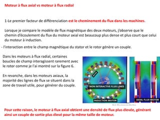 1-Le premier facteur de différenciation est le cheminement du flux dans les machines.
Lorsque je compare le modèle de flux magnétique des deux moteurs, j’observe que le
chemin d’écoulement du flux du moteur axial est beaucoup plus dense et plus court que celui
du moteur à induction.
Moteur à flux axial vs moteur à flux radial
Dans les moteurs à flux radial, certaines
boucles de champ interagissent rarement avec
le rotor comme je l'ai montré sur la figure 6.
En revanche, dans les moteurs axiaux, la
majorité des lignes de flux se situent dans la
zone de travail utile, pour générer du couple.
- l'interaction entre le champ magnétique du stator et le rotor génère un couple.
Pour cette raison, le moteur à flux axial obtient une densité de flux plus élevée, générant
ainsi un couple de sortie plus élevé pour la même taille de moteur.
 