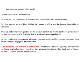 Avantages du moteur à flux axial ?
Les avantages de ces moteurs sont :
1- Sa forme : Les moteurs AC à flux axial sont compacts et plus large que long.
Ceci leur permet de très bien dissiper la chaleur et d’être très facilement intégrable sur
véhicules.
De plus, cette meilleure gestion de la chaleur permet de moins perdre de puissance et
permet aux moteurs AC à flux axial d’avoir un rendement exceptionnel.
Un bon rendement et un poids minimum vous permettrons d’économiser fortement votre
batterie et donc de gagner en autonomie.
2-sa flexibilité en matière d’applications: Robotique, tracteur agricole, équipements
médicaux, engins logistique, industrie… Les Moteurs électriques à flux axial sont utilisables
pour de la traction comme en stationnaire.
 