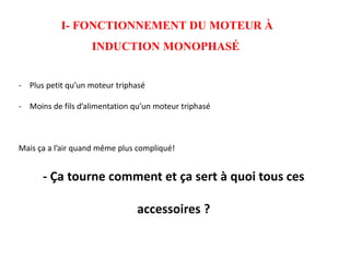 I- FONCTIONNEMENT DU MOTEUR À
INDUCTION MONOPHASÉ
- Plus petit qu’un moteur triphasé
- Moins de fils d’alimentation qu’un moteur triphasé
Mais ça a l’air quand même plus compliqué!
- Ça tourne comment et ça sert à quoi tous ces
accessoires ?
 