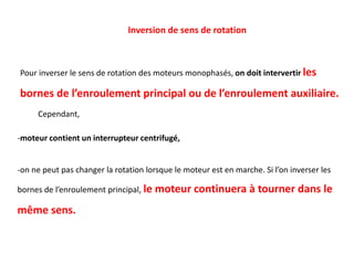 -moteur contient un interrupteur centrifugé,
-on ne peut pas changer la rotation lorsque le moteur est en marche. Si l’on inverser les
bornes de l’enroulement principal, le moteur continuera à tourner dans le
même sens.
Inversion de sens de rotation
Pour inverser le sens de rotation des moteurs monophasés, on doit intervertir les
bornes de l’enroulement principal ou de l’enroulement auxiliaire.
Cependant,
 