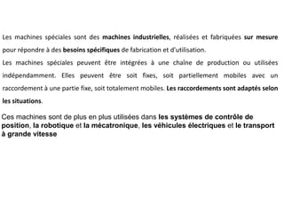 Ces machines sont de plus en plus utilisées dans les systèmes de contrôle de
position, la robotique et la mécatronique, les véhicules électriques et le transport
à grande vitesse
Les machines spéciales sont des machines industrielles, réalisées et fabriquées sur mesure
pour répondre à des besoins spécifiques de fabrication et d'utilisation.
Les machines spéciales peuvent être intégrées à une chaîne de production ou utilisées
indépendamment. Elles peuvent être soit fixes, soit partiellement mobiles avec un
raccordement à une partie fixe, soit totalement mobiles. Les raccordements sont adaptés selon
les situations.
 