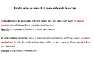 Condensateur permanent et condensateur de démarrage
les condensateur de démarrage est donc adapté pour des application ayant un couples
constant car un fort couple est requis des le démarrage.
Exemple: -compresseurs, broyeurs, presses, extrudeuses
Le condensateur permanent ,lui , est plutôt adapté aux machines centrifuges ayant un couple
parabolique. En effet, le couple résistant étant faible , un fort couple au démarrage n’est donc
pas nécessaire.
Exemple -des pompes , ventilateurs et ..
 