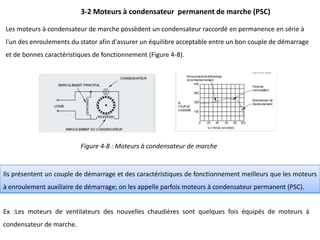 Les moteurs à condensateur de marche possèdent un condensateur raccordé en permanence en série à
l'un des enroulements du stator afin d'assurer un équilibre acceptable entre un bon couple de démarrage
et de bonnes caractéristiques de fonctionnement (Figure 4-8).
3-2 Moteurs à condensateur permanent de marche (PSC)
Figure 4-8 : Moteurs à condensateur de marche
Ils présentent un couple de démarrage et des caractéristiques de fonctionnement meilleurs que les moteurs
à enroulement auxiliaire de démarrage; on les appelle parfois moteurs à condensateur permanent (PSC).
Ex :Les moteurs de ventilateurs des nouvelles chaudières sont quelques fois équipés de moteurs à
condensateur de marche.
 