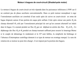 Le moteur à bagues de court-circuit est très répandu dans les puissances inférieures à 50W car il
ne contient pas de phase auxiliaire conventionnelle. Dans ce petit moteur monophasé à cage
l’enroulement auxiliaire est constitué d’une seule spire de cuivre en court-circuit en orme de
bague disposée autour d’une portion de caque pole saillant. Cette spire entour une partie Ф2 du
champ alternatif Ф1 créé par l’enroulement principal de sort qu’un courant alternatif est induit
dans la bague. Ce courant produit un flux Фa qui est déphasé en arriére des flux Ф2 et Ф2 . Ce
déphasage des flux Фa et Фs produit un champ tournant suffisant pour assurer le émarrage.Meme
si le couple de démarrage le rendement et le FP sont faibles, la simplicité du bobinage et
l’absence d’interrupteur centrifuge donnent à ce type de moteur un avantage marqué. Le sens de
rotation de ce moteur ne peut étre changé ; il est imposé par la position des bagues.
Moteur à bagues de court-circuit (Shaded-pole motor)
 