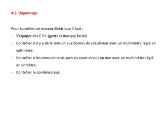 4-3 Dépannage
Pour contrôler un moteur électrique il faut :
- S’équiper des E.P.I. (gants et masque facial)
- Contrôler si il y a de la tension aux bornes du circulateur avec un multimètre réglé en
voltmètre.
- Contrôler si les enroulements sont en court-circuit ou non avec un multimètre réglé
en ohmètre.
- Contrôler le condensateur.
 