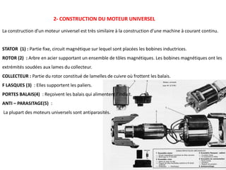 2- CONSTRUCTION DU MOTEUR UNIVERSEL
La construction d'un moteur universel est très similaire à la construction d'une machine à courant continu.
STATOR (1) : Partie fixe, circuit magnétique sur lequel sont placées les bobines inductrices.
ROTOR (2) : Arbre en acier supportant un ensemble de tôles magnétiques. Les bobines magnétiques ont les
extrémités soudées aux lames du collecteur.
COLLECTEUR : Partie du rotor constitué de lamelles de cuivre où frottent les balais.
F LASQUES (3) : Elles supportent les paliers.
PORTES BALAIS(4) : Reçoivent les balais qui alimentent l’induit.
ANTI – PARASITAGE(5) :
La plupart des moteurs universels sont antiparasités.
 