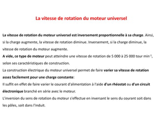 La vitesse de rotation du moteur universel est inversement proportionnelle à sa charge. Ainsi,
si la charge augmente, la vitesse de rotation diminue. Inversement, si la charge diminue, la
vitesse de rotation du moteur augmente.
A vide, ce type de moteur peut atteindre une vitesse de rotation de 5 000 à 25 000 tour min-1,
selon ses caractéristiques de construction.
La construction électrique du moteur universel permet de faire varier sa vitesse de rotation
assez facilement pour une charge constante:
Il suffit en effet de faire varier le courant d'alimentation à l'aide d'un rhéostat ou d'un circuit
électronique branché en série avec le moteur.
L'inversion du sens de rotation du moteur s'effectue en inversant le sens du courant soit dans
les pôles, soit dans l'induit.
La vitesse de rotation du moteur universel
 