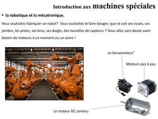 Introduction aux machines spéciales
 la robotique et la mécatronique,
Le Servomoteur"
Le moteur DC continu
Moteurs pas à pas.
Vous souhaitez fabriquer un robot? Vous souhaitez le faire bouger, que se soit ses roues, ses
jambes, les pistes, ses bras, ses doigts, des tourelles de capteurs ? Vous allez sans doute avoir
besoin de moteurs à un moment ou un autre !
 
