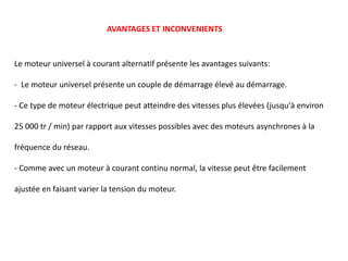 Le moteur universel à courant alternatif présente les avantages suivants:
- Le moteur universel présente un couple de démarrage élevé au démarrage.
- Ce type de moteur électrique peut atteindre des vitesses plus élevées (jusqu'à environ
25 000 tr / min) par rapport aux vitesses possibles avec des moteurs asynchrones à la
fréquence du réseau.
- Comme avec un moteur à courant continu normal, la vitesse peut être facilement
ajustée en faisant varier la tension du moteur.
AVANTAGES ET INCONVENIENTS
 