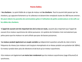 • les charbons : Le point faible de ce type de moteur est les charbons. Tout le courant doit passer par les
charbons, qui appuient fortement sur le collecteur et doivent être remplacés toutes les 500 heures environ .
On peut réduire les parasites de commutation grâce à l'utilisation de petits condensateurs et de selfs sur
les câbles des charbons.
•L'appel de courant est très important lors de la mise en route, souvent plus important que l'appel de
courant d'un moteur asynchrone de même puissance. Un système de limitation n'est normalement pas
prévu parce que les moteurs ne sont utilisés que pour de basses puissances.
•Le moteur produit également un couple variable qui dépend de la position actuelle du rotor et de la
fréquence du réseau (ces moteurs sont toujours monophasés et ce réseau produit une pulsation de 100Hz).
Ce moteur produit donc plus de vibrations et de bruit qu'un moteur asynchrone.
•Ces moteurs ont également un moins bon rendement que les moteurs asynchrones (cage d'écureuil) et
synchrones.
Points faibles
 
