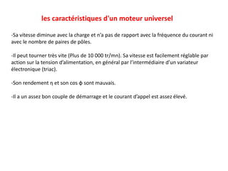 les caractéristiques d'un moteur universel
-Sa vitesse diminue avec la charge et n’a pas de rapport avec la fréquence du courant ni
avec le nombre de paires de pôles.
-Il peut tourner très vite (Plus de 10 000 tr/mn). Sa vitesse est facilement réglable par
action sur la tension d’alimentation, en général par l’intermédiaire d’un variateur
électronique (triac).
-Son rendement η et son cos φ sont mauvais.
-Il a un assez bon couple de démarrage et le courant d’appel est assez élevé.
 