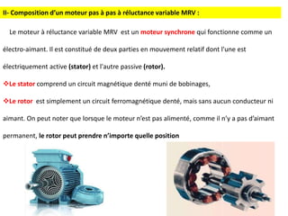 Le moteur à réluctance variable MRV est un moteur synchrone qui fonctionne comme un
électro-aimant. Il est constitué de deux parties en mouvement relatif dont l'une est
électriquement active (stator) et l'autre passive (rotor).
Le stator comprend un circuit magnétique denté muni de bobinages,
Le rotor est simplement un circuit ferromagnétique denté, mais sans aucun conducteur ni
aimant. On peut noter que lorsque le moteur n’est pas alimenté, comme il n’y a pas d’aimant
permanent, le rotor peut prendre n’importe quelle position
II- Composition d’un moteur pas à pas à réluctance variable MRV :
 