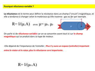 La réluctance est le terme pour définir la résistance dans un champ ("circuit") magnétique, et
elle a tendance à changer selon le matériaux qu'elle traverse : gaz ou fer par exemple.
On parle ici de réluctance variable car on se concentre avant tout ici sur le champ
magnétique qui se produit dans ce type de moteur.
-Elle dépend de l'importance de l'entrefer , Plus il y aura un espace (entrefer) important
entre le stator et le rotor, plus la réluctance sera importante.
μ
Pourquoi réluctance variable ?
R= l/(μ.A) avec μ= μ0. μr
R= l/(μ0.A)
Ф
l
A
 