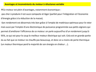Ce moteur est plein d'avantages, notamment économique :
-pas cher à produire il est aussi compacte et léger (parfait pour l'intégration et l'économie
d'énergie grâce à la réduction de la masse).
-Son rendement est désormais très bon grâce à l'emploi de matériaux optimaux pour le rotor
mais aussi par l'emploi d'une électronique de puissance programmée aux petits oignons qui
permet d'améliorer l'efficience de ce moteur. on parle aujourd'hui d'un rendement jusqu'à
95%, ce qui est pour le coup le meilleur moteur électrique qui soit. Cela est en grande partie
du au fait que ce moteur ne chauffe pas beaucoup, et donc on a moins de perte thermique
(un moteur thermique perd la majorité de son énergie en chaleur ...).
Avantages et inconvénients du moteur à réluctance variable
 