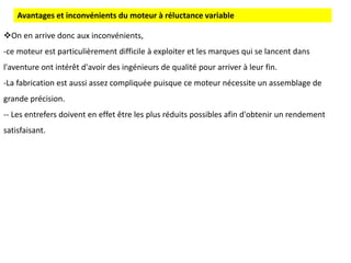 On en arrive donc aux inconvénients,
-ce moteur est particulièrement difficile à exploiter et les marques qui se lancent dans
l'aventure ont intérêt d'avoir des ingénieurs de qualité pour arriver à leur fin.
-La fabrication est aussi assez compliquée puisque ce moteur nécessite un assemblage de
grande précision.
-- Les entrefers doivent en effet être les plus réduits possibles afin d'obtenir un rendement
satisfaisant.
Avantages et inconvénients du moteur à réluctance variable
 