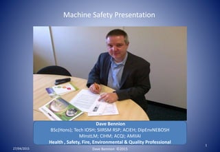 Dave Bennion
BSc(Hons); Tech IOSH; SIIRSM RSP; ACIEH; DipEnvNEBOSH
MInstLM; CIHM; ACQI; AMIIAI
Health , Safety, Fire, Environmental & Quality Professional
27/04/2015
1
Machine Safety Presentation
Dave Bennion ©2015
 