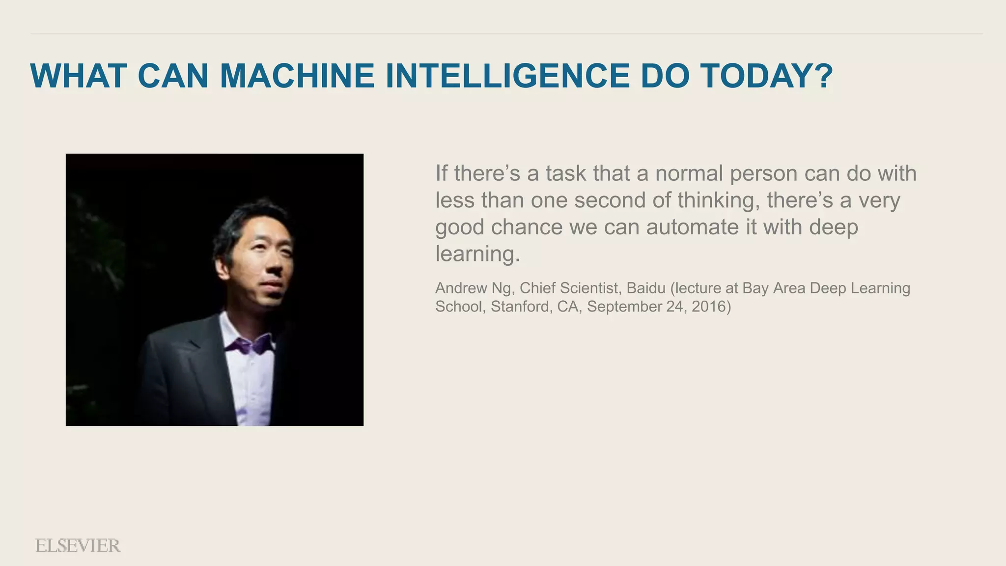 WHAT CAN MACHINE INTELLIGENCE DO TODAY?
If there’s a task that a normal person can do with
less than one second of thinking, there’s a very
good chance we can automate it with deep
learning.
Andrew Ng, Chief Scientist, Baidu (lecture at Bay Area Deep Learning
School, Stanford, CA, September 24, 2016)
 