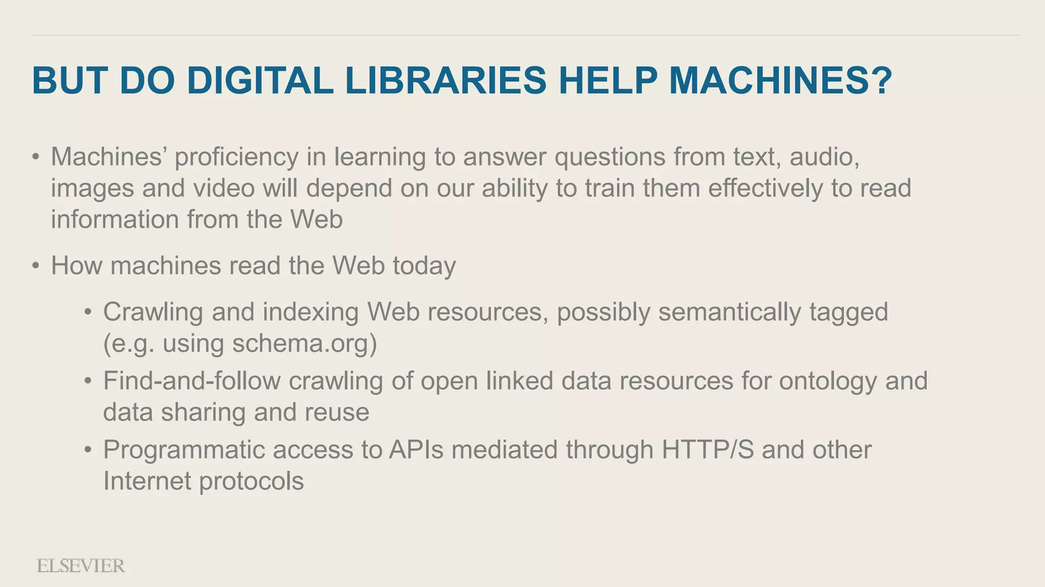 BUT DO DIGITAL LIBRARIES HELP MACHINES?
• Machines’ proficiency in learning to answer questions from text, audio,
images and video will depend on our ability to train them effectively to read
information from the Web
• How machines read the Web today
• Crawling and indexing Web resources, possibly semantically tagged
(e.g. using schema.org)
• Find-and-follow crawling of open linked data resources for ontology and
data sharing and reuse
• Programmatic access to APIs mediated through HTTP/S and other
Internet protocols
 