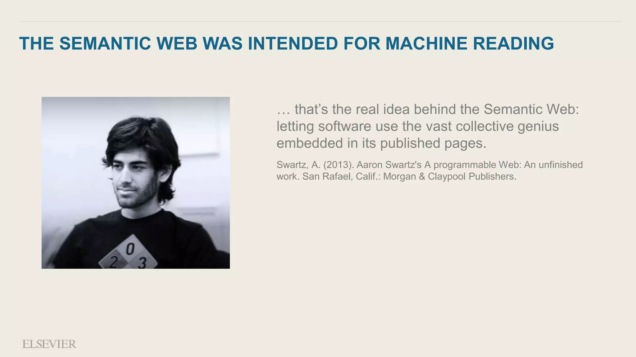 THE SEMANTIC WEB WAS INTENDED FOR MACHINE READING
… that’s the real idea behind the Semantic Web:
letting software use the vast collective genius
embedded in its published pages.
Swartz, A. (2013). Aaron Swartz's A programmable Web: An unfinished
work. San Rafael, Calif.: Morgan & Claypool Publishers.
 