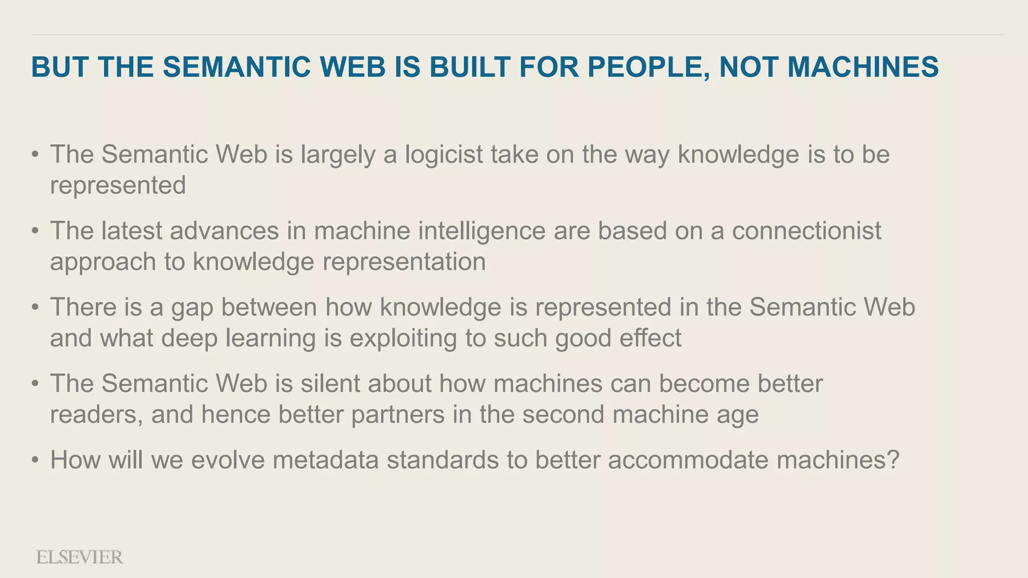 BUT THE SEMANTIC WEB IS BUILT FOR PEOPLE, NOT MACHINES
• The Semantic Web is largely a logicist take on the way knowledge is to be
represented
• The latest advances in machine intelligence are based on a connectionist
approach to knowledge representation
• There is a gap between how knowledge is represented in the Semantic Web
and what deep learning is exploiting to such good effect
• The Semantic Web is silent about how machines can become better
readers, and hence better partners in the second machine age
• How will we evolve metadata standards to better accommodate machines?
 